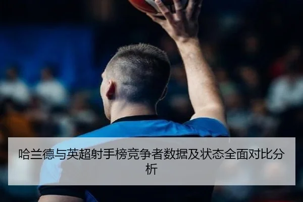 哈兰德与英超射手榜竞争者数据及状态全面对比分析